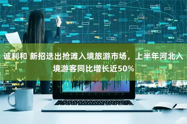 诚利和 新招迭出抢滩入境旅游市场，上半年河北入境游客同比增长近50%