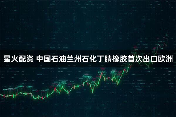 星火配资 中国石油兰州石化丁腈橡胶首次出口欧洲