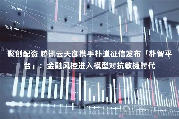 聚创配资 腾讯云天御携手朴道征信发布「朴智平台」：金融风控进入模型对抗敏捷时代