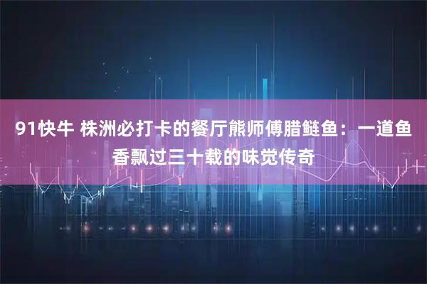 91快牛 株洲必打卡的餐厅熊师傅腊鲢鱼：一道鱼香飘过三十载的味觉传奇