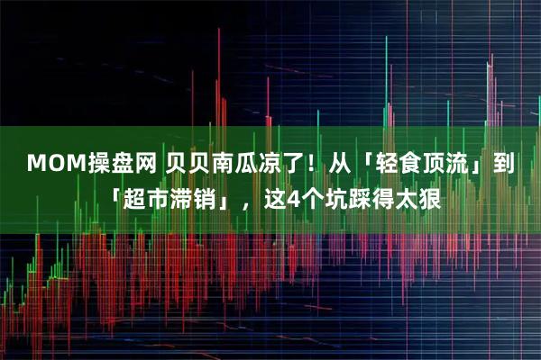 MOM操盘网 贝贝南瓜凉了！从「轻食顶流」到「超市滞销」，这4个坑踩得太狠