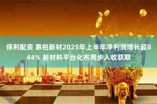 保利配资 惠柏新材2025年上半年净利润增长超844% 新材料平台化布局步入收获期