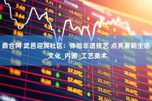 鼎合网 武邑迎宾社区：体验非遗技艺 点亮暑期生活_文化_内画_工艺美术