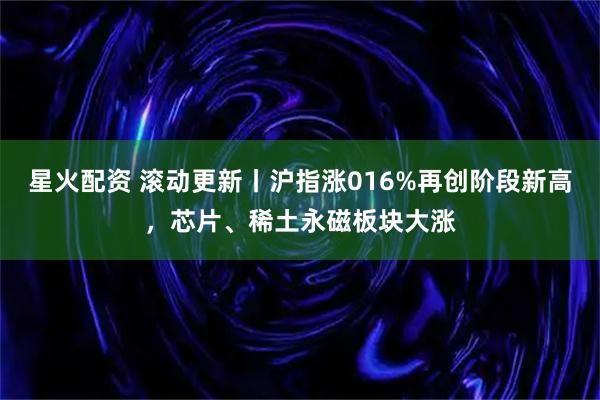 星火配资 滚动更新丨沪指涨016%再创阶段新高，芯片、稀土永磁板块大涨
