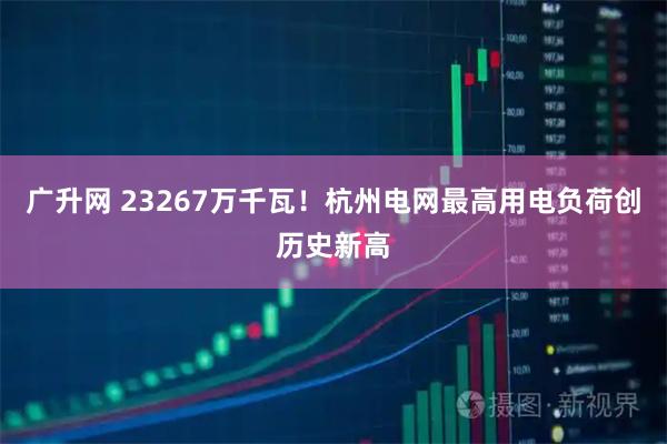 广升网 23267万千瓦！杭州电网最高用电负荷创历史新高