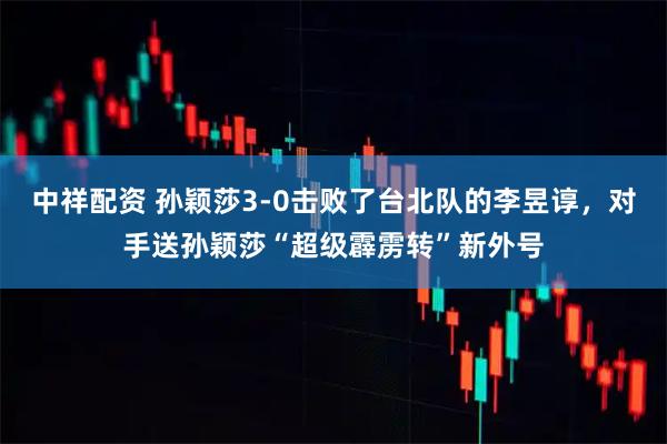 中祥配资 孙颖莎3-0击败了台北队的李昱谆,对手送孙颖莎“超级霹雳转”新外号