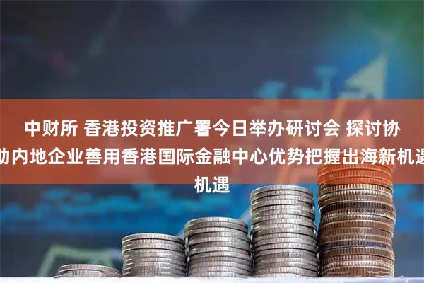 中财所 香港投资推广署今日举办研讨会 探讨协助内地企业善用香港国际金融中心优势把握出海新机遇