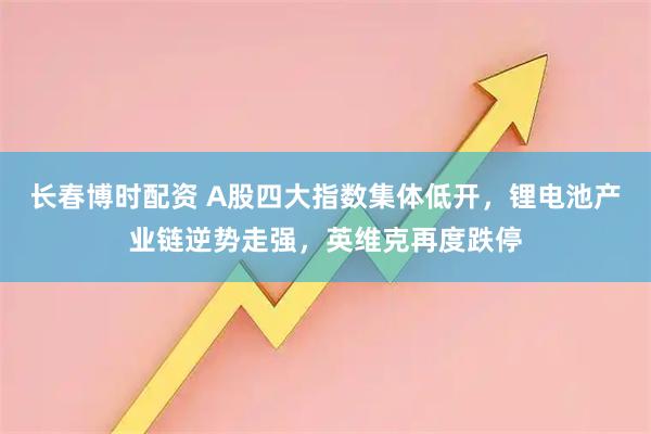 长春博时配资 A股四大指数集体低开，锂电池产业链逆势走强，英维克再度跌停
