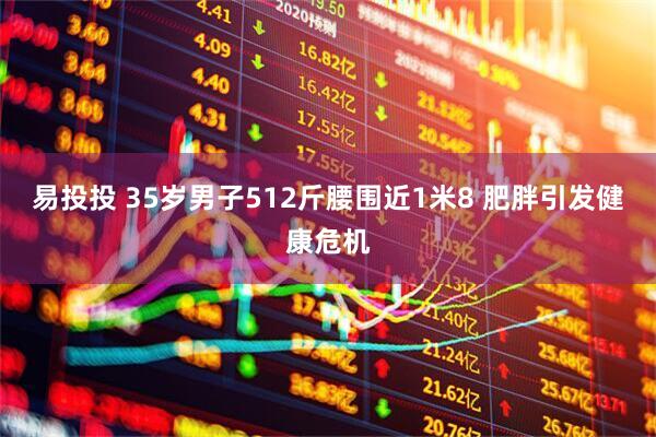 易投投 35岁男子512斤腰围近1米8 肥胖引发健康危机