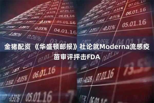 金猪配资 《华盛顿邮报》社论就Moderna流感疫苗审评抨击FDA